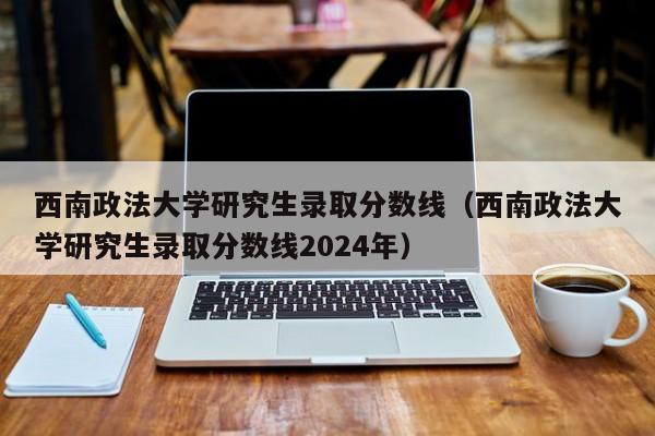 西南政法大学研究生录取分数线（西南政法大学研究生录取分数线2024年）