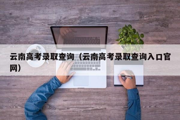 云南高考录取查询（云南高考录取查询入口官网）